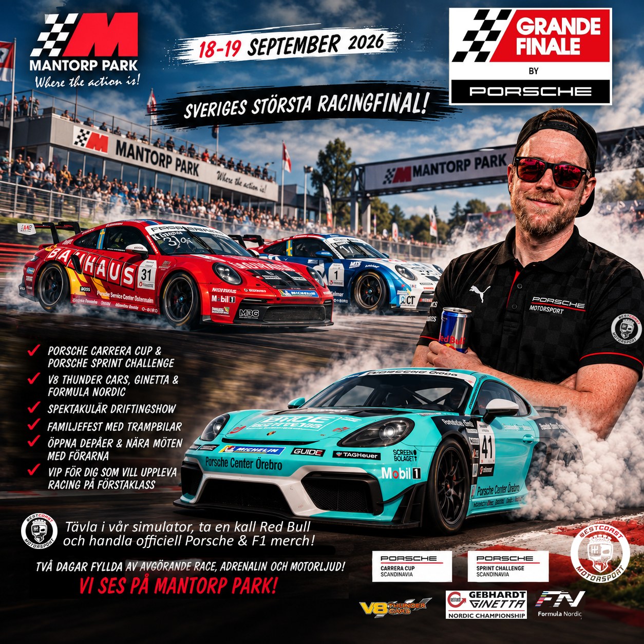 ÄNTLIGEN RACE WEEK – GRANDE FINALE 2026!
Den 18-19 september är det dags – Mantorp Park förvandlas till Sveriges
racinghuvudstad när säsongens stora final avgörs. Två dagar fyllda av avgörande race, adrenalin och motorljud du sent kommer glömma.
🏁 Finaler i Porsche Carrera Cup & Porsche Sprint Challenge
🏁 V8 Thunder Cars, Ginetta & Formula Nordic – brutal kraftfull racing på högsta nivå
🏁 Spektakulär driftingshow och banvarvs-rekordförsök
🏁 Familjefest med trampbilar & radiostyrd bilsport
🏁 Öppna depåer, autografer & nära möten med förarna
🏁 VIP för dig som vill uppleva racing på förstaklass (gå in på mantorppark.se för biljetter)
Allt detta – på Sveriges nationalarena för motorsport.
Westcoast Motorsport finns givetvis på plats och säljer officiell Porsche Motorsport & Formel 1 merch, bjuder på kall Red Bull och vi kör även en tävling i vår racingsimulator. Är du snabbast runt Azerbaijans GP F1 bana? Gratis för alla att prova!